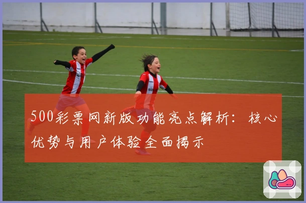 500彩票网新版功能亮点解析：核心优势与用户体验全面揭示