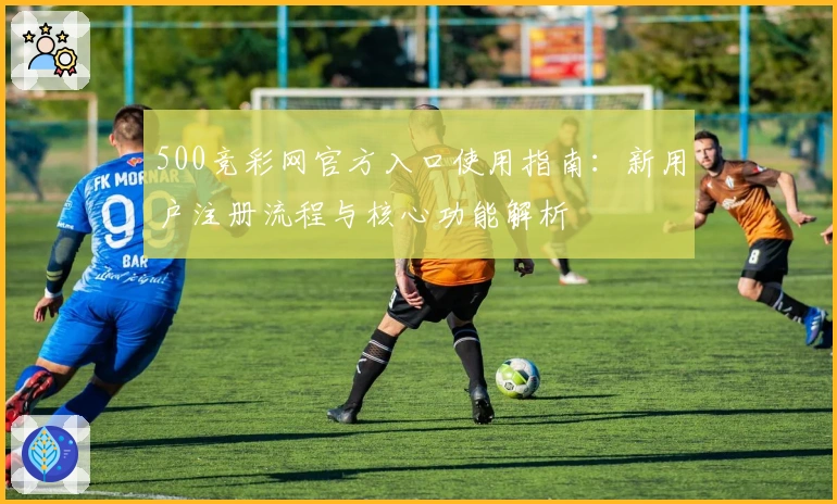 500竞彩网官方入口使用指南：新用户注册流程与核心功能解析