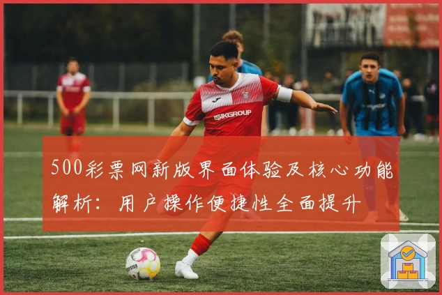 500彩票网新版界面体验及核心功能解析：用户操作便捷性全面提升