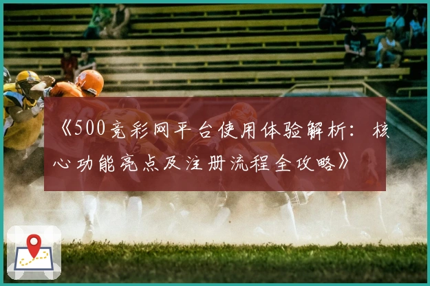 《500竞彩网平台使用体验解析：核心功能亮点及注册流程全攻略》