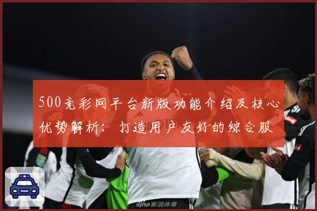 500竞彩网平台新版功能介绍及核心优势解析:打造用户友好的综合服务体验