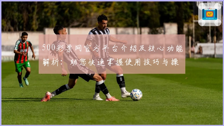 500彩票网官方平台介绍及核心功能解析：助您快速掌握使用技巧与操作指南