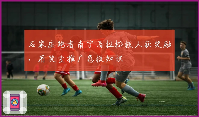 石家庄跑者南宁马拉松救人获奖励，用奖金推广急救知识