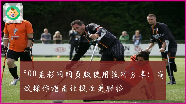 500竞彩网网页版使用技巧分享：高效操作指南让投注更轻松