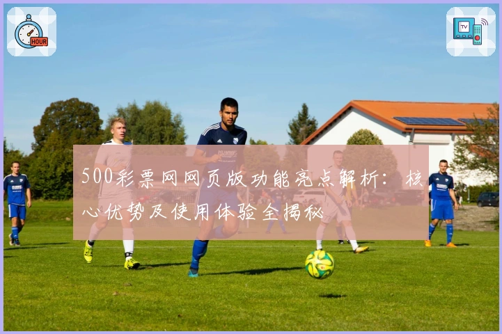 500彩票网网页版功能亮点解析：核心优势及使用体验全揭秘
