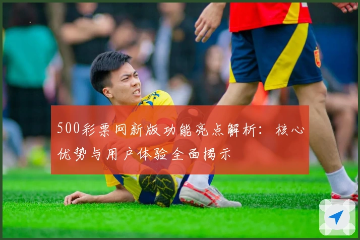 500彩票网新版功能亮点解析:核心优势与用户体验全面揭示