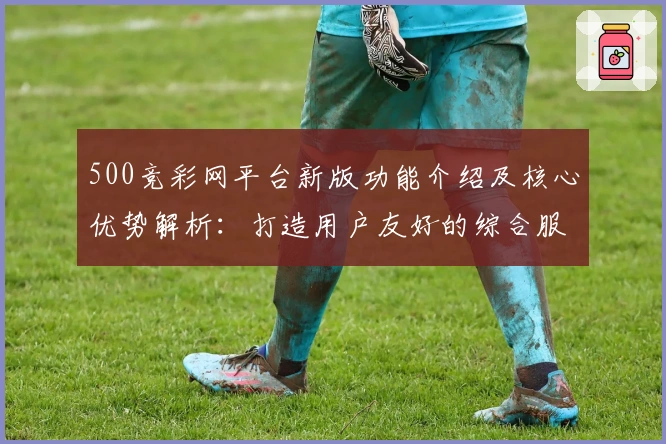 500竞彩网平台新版功能介绍及核心优势解析：打造用户友好的综合服务体验