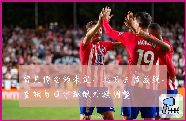 曾凡博合约未定，北京去留成疑，首钢与辽宁酝酿外援调整