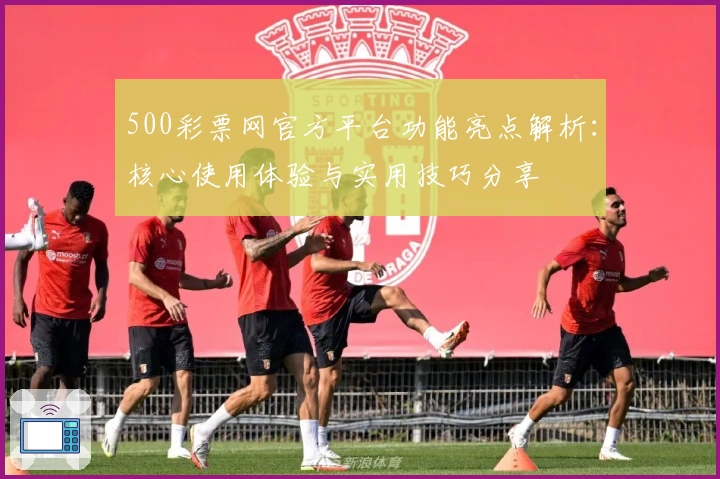 500彩票网官方平台功能亮点解析：核心使用体验与实用技巧分享