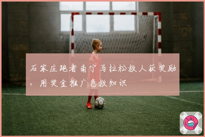 石家庄跑者南宁马拉松救人获奖励，用奖金推广急救知识