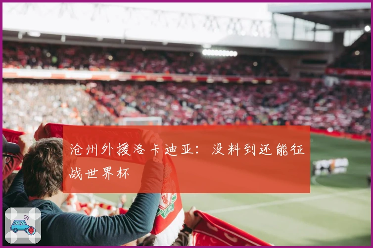 沧州外援洛卡迪亚：没料到还能征战世界杯