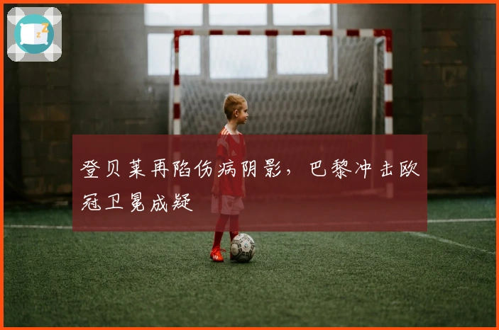 登贝莱再陷伤病阴影,巴黎冲击欧冠卫冕成疑