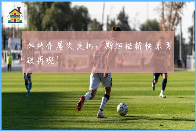 加纳乔屡失良机，斯坦福桥快乐男孩再现！