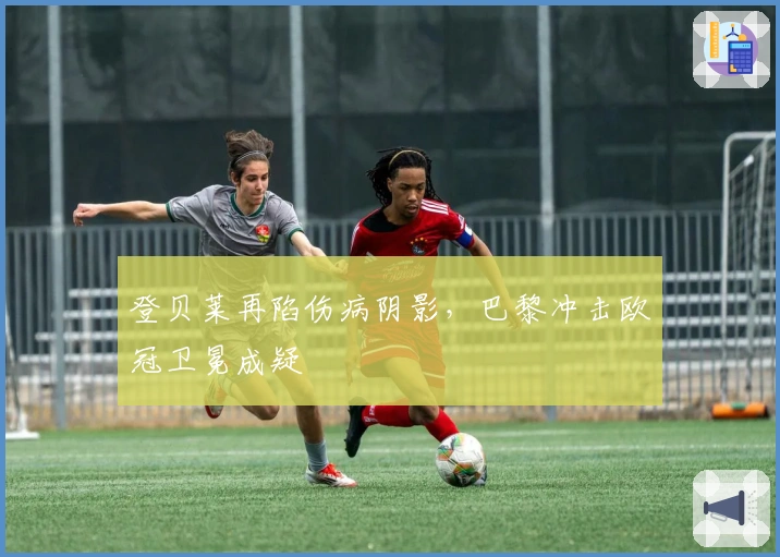 登贝莱再陷伤病阴影，巴黎冲击欧冠卫冕成疑