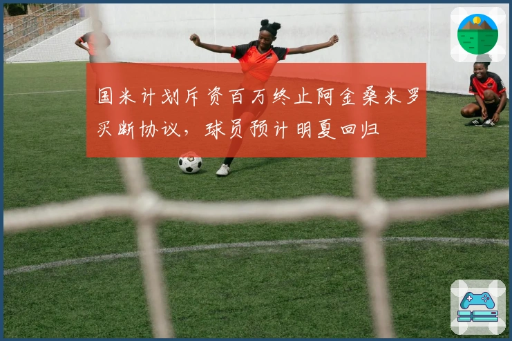 国米计划斥资百万终止阿金桑米罗买断协议，球员预计明夏回归